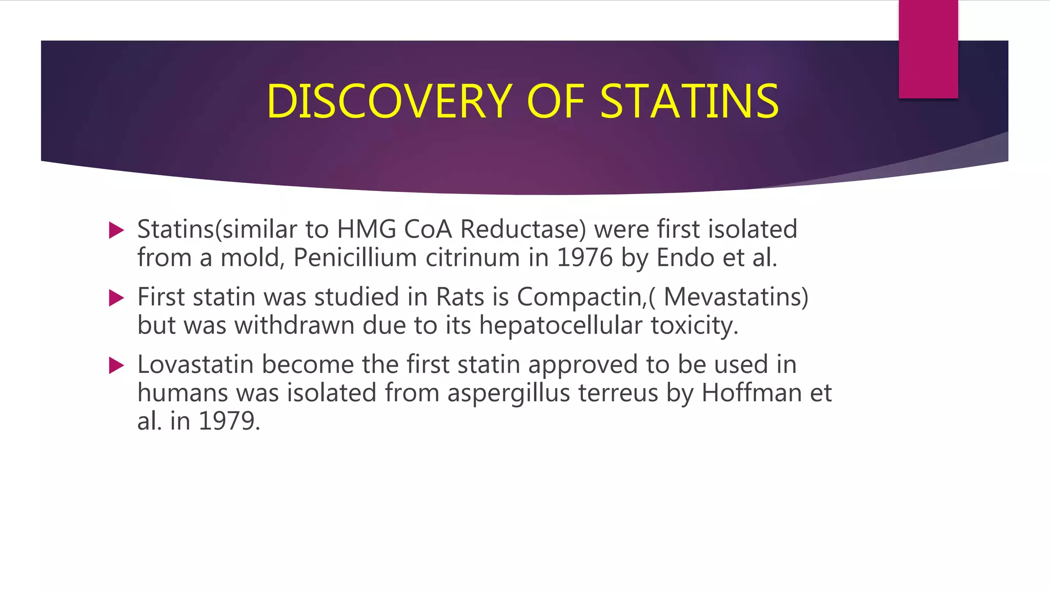 DISCOVERY OF STATINS
 Statins(similar to HMG CoA Reductase) were first isolated
from a mold, Penicillium citrinum in 1976 by Endo et al.
 First statin was studied in Rats is Compactin,( Mevastatins)
but was withdrawn due to its hepatocellular toxicity.
 Lovastatin become the first statin approved to be used in
humans was isolated from aspergillus terreus by Hoffman et
al. in 1979.
 