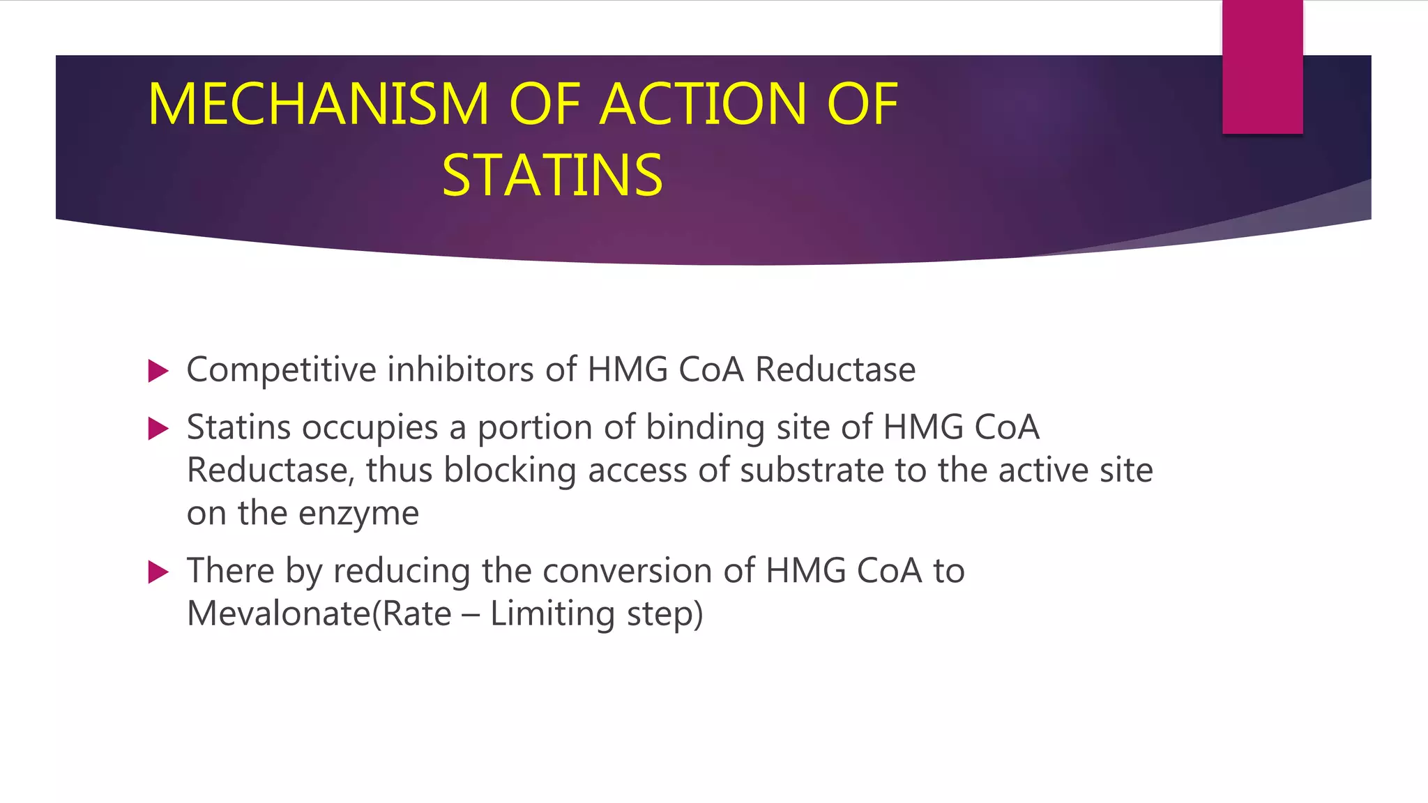 MECHANISM OF ACTION OF
STATINS
 Competitive inhibitors of HMG CoA Reductase
 Statins occupies a portion of binding site of HMG CoA
Reductase, thus blocking access of substrate to the active site
on the enzyme
 There by reducing the conversion of HMG CoA to
Mevalonate(Rate – Limiting step)
 