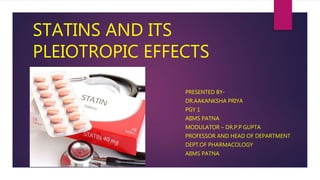 STATINS AND ITS
PLEIOTROPIC EFFECTS
PRESENTED BY-
DR.AAKANKSHA PRIYA
PGY 1
AIIMS PATNA
MODULATOR – DR.P.P GUPTA
PROFESSOR AND HEAD OF DEPARTMENT
DEPT.OF PHARMACOLOGY
AIIMS PATNA
 