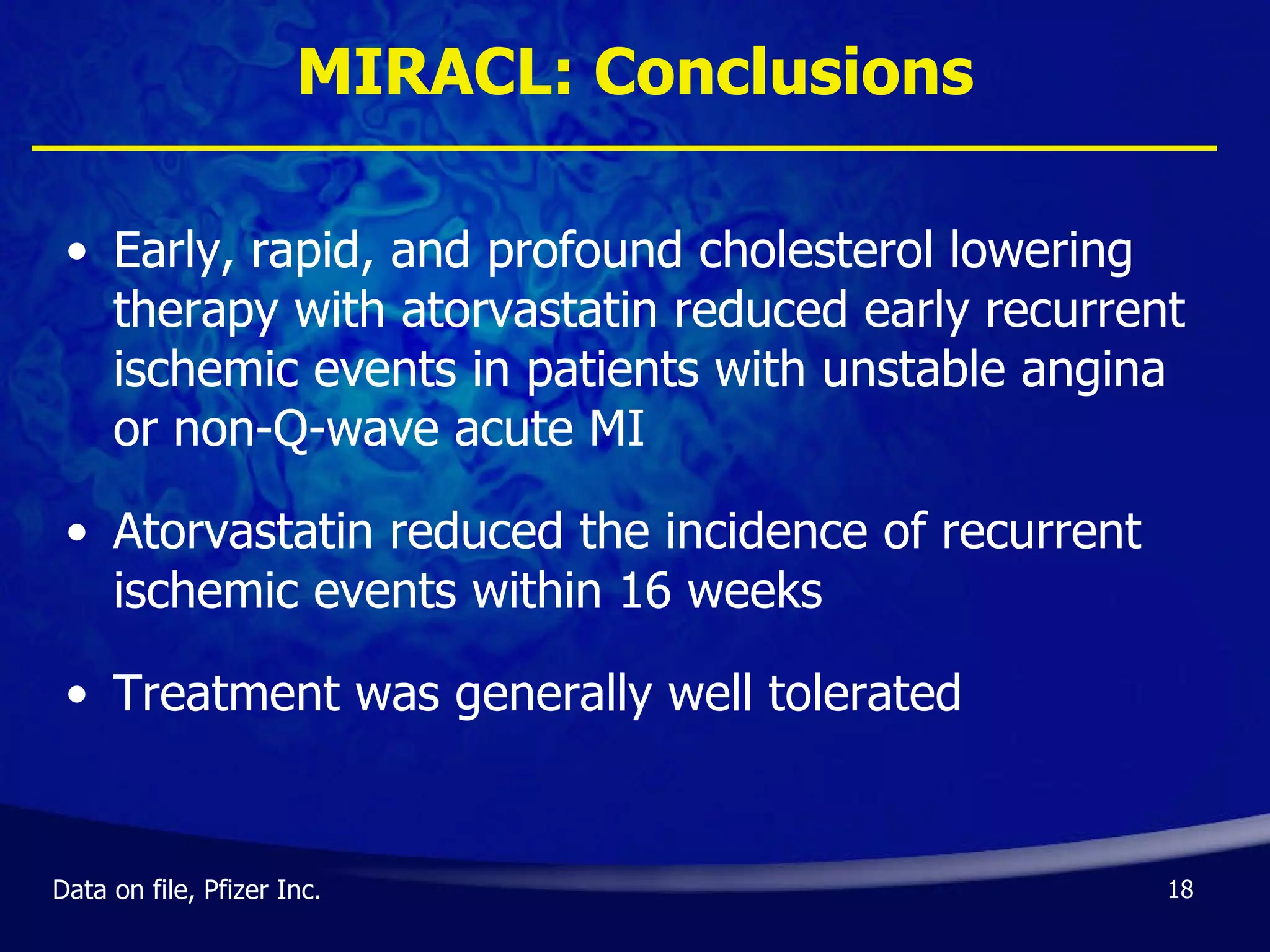 MIRACL: Conclusions Early, rapid, and profound cholesterol lowering therapy with atorvastatin reduced early recurrent ischemic events in patients with unstable angina or non-Q-wave acute MI Atorvastatin reduced the incidence of recurrent ischemic events within 16 weeks Treatment was generally well tolerated Data on file, Pfizer Inc. 