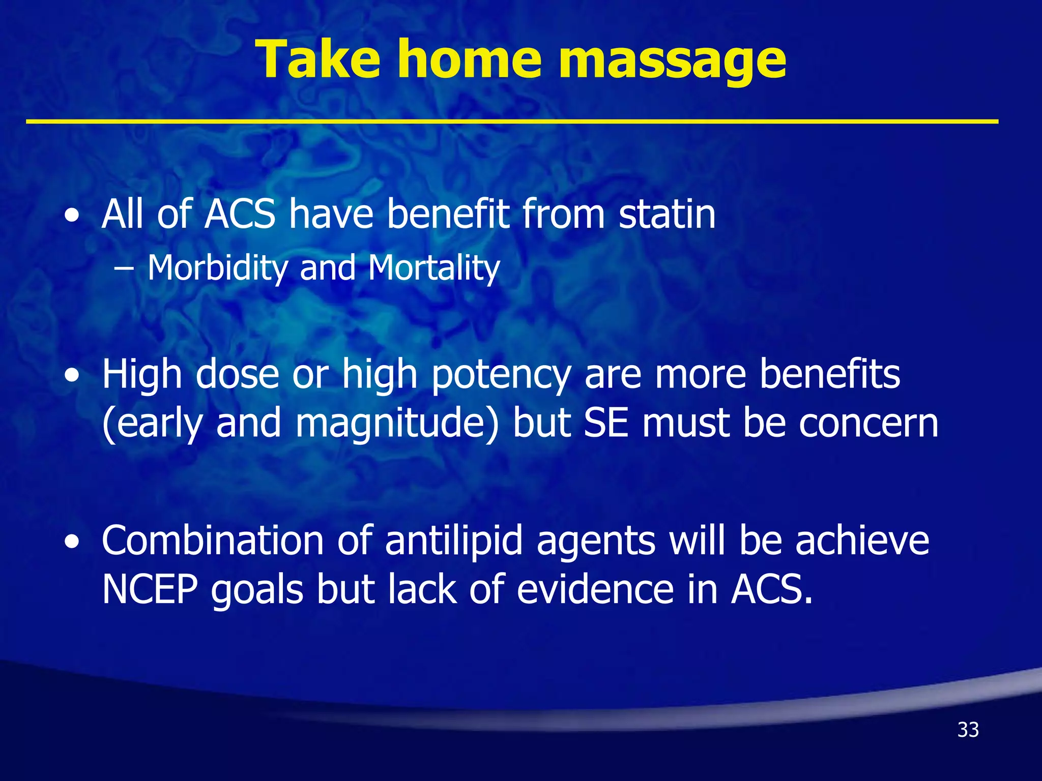 Take home massage All of ACS have benefit from statin Morbidity and Mortality High dose or high potency are more benefits (early and magnitude) but SE must be concern Combination of antilipid agents will be achieve NCEP goals but lack of evidence in ACS. 