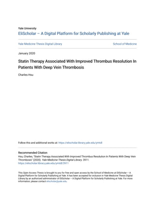 Yale University
Yale University
EliScholar – A Digital Platform for Scholarly Publishing at Yale
EliScholar – A Digital Platform for Scholarly Publishing at Yale
Yale Medicine Thesis Digital Library School of Medicine
January 2020
Statin Therapy Associated With Improved Thrombus Resolution In
Statin Therapy Associated With Improved Thrombus Resolution In
Patients With Deep Vein Thrombosis
Patients With Deep Vein Thrombosis
Charles Hsu
Follow this and additional works at: https://elischolar.library.yale.edu/ymtdl
Recommended Citation
Recommended Citation
Hsu, Charles, "Statin Therapy Associated With Improved Thrombus Resolution In Patients With Deep Vein
Thrombosis" (2020). Yale Medicine Thesis Digital Library. 3911.
https://elischolar.library.yale.edu/ymtdl/3911
This Open Access Thesis is brought to you for free and open access by the School of Medicine at EliScholar – A
Digital Platform for Scholarly Publishing at Yale. It has been accepted for inclusion in Yale Medicine Thesis Digital
Library by an authorized administrator of EliScholar – A Digital Platform for Scholarly Publishing at Yale. For more
information, please contact elischolar@yale.edu.
 