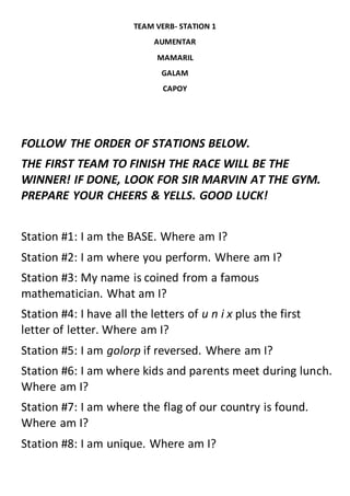 TEAM VERB- STATION 1
AUMENTAR
MAMARIL
GALAM
CAPOY
FOLLOW THE ORDER OF STATIONS BELOW.
THE FIRST TEAM TO FINISH THE RACE WILL BE THE
WINNER! IF DONE, LOOK FOR SIR MARVIN AT THE GYM.
PREPARE YOUR CHEERS & YELLS. GOOD LUCK!
Station #1: I am the BASE. Where am I?
Station #2: I am where you perform. Where am I?
Station #3: My name is coined from a famous
mathematician. What am I?
Station #4: I have all the letters of u n i x plus the first
letter of letter. Where am I?
Station #5: I am golorp if reversed. Where am I?
Station #6: I am where kids and parents meet during lunch.
Where am I?
Station #7: I am where the flag of our country is found.
Where am I?
Station #8: I am unique. Where am I?
 