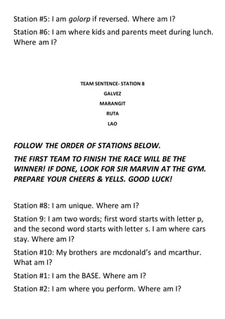 Station #5: I am golorp if reversed. Where am I?
Station #6: I am where kids and parents meet during lunch.
Where am I?
TEAM SENTENCE- STATION 8
GALVEZ
MARANGIT
RUTA
LAO
FOLLOW THE ORDER OF STATIONS BELOW.
THE FIRST TEAM TO FINISH THE RACE WILL BE THE
WINNER! IF DONE, LOOK FOR SIR MARVIN AT THE GYM.
PREPARE YOUR CHEERS & YELLS. GOOD LUCK!
Station #8: I am unique. Where am I?
Station 9: I am two words; first word starts with letter p,
and the second word starts with letter s. I am where cars
stay. Where am I?
Station #10: My brothers are mcdonald’s and mcarthur.
What am I?
Station #1: I am the BASE. Where am I?
Station #2: I am where you perform. Where am I?
 