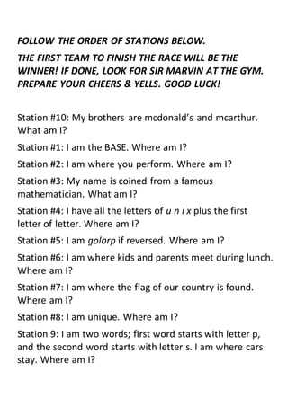 FOLLOW THE ORDER OF STATIONS BELOW.
THE FIRST TEAM TO FINISH THE RACE WILL BE THE
WINNER! IF DONE, LOOK FOR SIR MARVIN AT THE GYM.
PREPARE YOUR CHEERS & YELLS. GOOD LUCK!
Station #10: My brothers are mcdonald’s and mcarthur.
What am I?
Station #1: I am the BASE. Where am I?
Station #2: I am where you perform. Where am I?
Station #3: My name is coined from a famous
mathematician. What am I?
Station #4: I have all the letters of u n i x plus the first
letter of letter. Where am I?
Station #5: I am golorp if reversed. Where am I?
Station #6: I am where kids and parents meet during lunch.
Where am I?
Station #7: I am where the flag of our country is found.
Where am I?
Station #8: I am unique. Where am I?
Station 9: I am two words; first word starts with letter p,
and the second word starts with letter s. I am where cars
stay. Where am I?
 