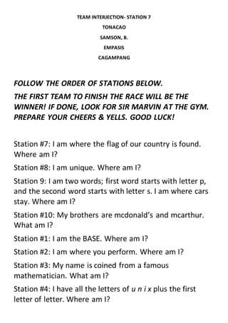 TEAM INTERJECTION- STATION 7
TONACAO
SAMSON, B.
EMPASIS
CAGAMPANG
FOLLOW THE ORDER OF STATIONS BELOW.
THE FIRST TEAM TO FINISH THE RACE WILL BE THE
WINNER! IF DONE, LOOK FOR SIR MARVIN AT THE GYM.
PREPARE YOUR CHEERS & YELLS. GOOD LUCK!
Station #7: I am where the flag of our country is found.
Where am I?
Station #8: I am unique. Where am I?
Station 9: I am two words; first word starts with letter p,
and the second word starts with letter s. I am where cars
stay. Where am I?
Station #10: My brothers are mcdonald’s and mcarthur.
What am I?
Station #1: I am the BASE. Where am I?
Station #2: I am where you perform. Where am I?
Station #3: My name is coined from a famous
mathematician. What am I?
Station #4: I have all the letters of u n i x plus the first
letter of letter. Where am I?
 