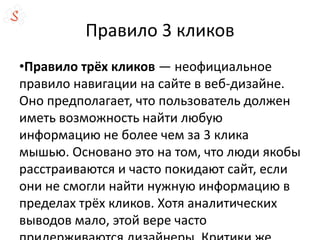 Правило 3 кликов
•Правило трёх кликов — неофициальное
правило навигации на сайте в веб-дизайне.
Оно предполагает, что пользователь должен
иметь возможность найти любую
информацию не более чем за 3 клика
мышью. Основано это на том, что люди якобы
расстраиваются и часто покидают сайт, если
они не смогли найти нужную информацию в
пределах трёх кликов. Хотя аналитических
выводов мало, этой вере часто
 