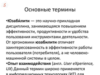 Основные термины
•Юзаби́лити — это научно-прикладная
дисциплина, занимающаяся повышением
эффективности, продуктивности и удобства
пользования инструментами деятельности.
От эргономики юзабилити отличает
заинтересованность в эффективности работы
пользователя (потребителя), а не человеко-
машинной системы в целом.
•Опыт взаимодействия (англ. User eXperience,
UX) Данный термин широко применяется
 