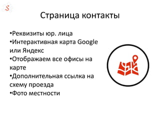 Страница контакты
•Реквизиты юр. лица
•Интерактивная карта Google
или Яндекс
•Отображаем все офисы на
карте
•Дополнительная ссылка на
схему проезда
•Фото местности
 