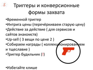 Триггеры и конверсионные
формы захвата
•Временной триггер
•Интрига цены (перечёркиваем старую цену)
•Действие за действие ( для сервисов и
сайтов знакомств)
•Up-sell ( 3 вещи по цене 2 )
•Собираем награды ( коллекционированием
и тщеславие )
•Триггер будильник (!)
•Избегайте клише
 