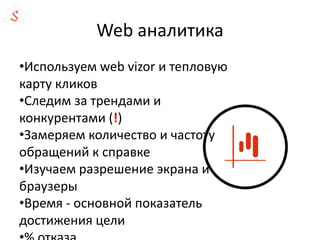 Web аналитика
•Используем web vizor и тепловую
карту кликов
•Следим за трендами и
конкурентами (!)
•Замеряем количество и частоту
обращений к справке
•Изучаем разрешение экрана и
браузеры
•Время - основной показатель
достижения цели
 
