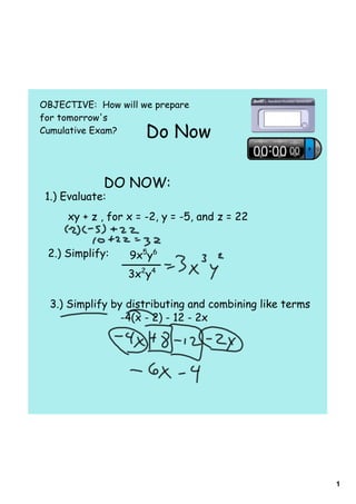 OBJECTIVE: How will we prepare
for tomorrow's
Cumulative Exam?     Do Now

             DO NOW:
 1.) Evaluate:
     xy + z , for x = -2, y = -5, and z = 22


 2.) Simplify:    9x5y6
                  3x2y4

  3.) Simplify by distributing and combining like terms
                 -4(x - 2) - 12 - 2x




                                                          1
 