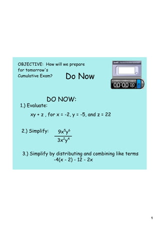 OBJECTIVE: How will we prepare
for tomorrow's
Cumulative Exam?     Do Now

             DO NOW:
 1.) Evaluate:
     xy + z , for x = -2, y = -5, and z = 22


 2.) Simplify:    9x5y6
                  3x2y4

  3.) Simplify by distributing and combining like terms
                 -4(x - 2) - 12 - 2x




                                                          1
 
