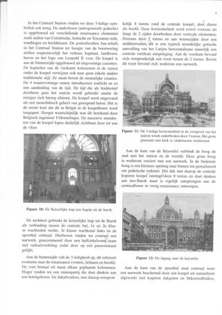 In het Centraal Station vinden we deze 3-ledige sym-
boliek ook terug. De onderbouw(antropomorfegedeelte)
is opgebouwd uit verschillende renaissanceelementen
zoalszuilen van Corintische,Ionischeen Toscaanseorde,
rondbogenen beeldnissen.De godenbeelden,bas-reliefs
in het Centraal Station ter hoogte van de borstwering
stellen respectievelijk het verkeer, kapitaal, landbouw,
haven en het logo van Leopold II voor. De koepel is
aande binnenzijde opgebouwduit ringvormige cassettes.
De kapitelen van de vierkante kolommen in de ramen
onder de koepel verwijzen ook naar geenenkele andere
traditionele stijl. Ze staanboven de menselijke creaties.
De 4 waaiervormige ramen introducerenzonlicht en zo
een aanduiding van de tijd. De tijd die als leidmotief
doorheen gans het station wordt gebruikt omdat de
reiziger zich hierop afstemt. De koepel werd uitgevoerd
als een monolithisch geheelvan gewapendbeton. Het is
de eerstekeer dat dit in België in de koepelbouw werd
toegepast.Hoogst waarschijnlijk was dit berekenddoor
Belgisch ingenieur F.Hennebique.De massievesteunbe-
ren van de koepel lopen duidelijk zichtbaardoor tot aan
de vloer.
Figuur 10: De Keizerlijketrapeenbegripuit de barok.
De architect gebruikt de keizerlijke trap uit de Barok
als verbinding tussen de centrale hal, le en 2e klas-
se wachtzalen rechts, 3e klasse wachtzaal Iinks en de
spoorhal centraal. Hierboven vinden we centraal een
uurwerk, geaccentueerddoor een halfcirkelvonnl'raam
met radiaalverdeling zodat deze op een pauwenstaart
gelijkt.
Aan de buitenzijde valt de 3-ledigheid op, dit refereert
eveneensnaarde renaissance(voeten,lichaam en hoofd).
De voet bestaat uit naast elkaar geplaatstekolommen.
Hoger vinden we een ramenpartij die doet denken aan
eenhotelgebouw.De dakafwerken,met daaropoorspron-
6
kelijk S torens rond de centrale koepel, doeí dienst
als hoofd. Deze horizontaliteit werd zowel vooraan als
langs de 2 zljdes doorbroken door verticale elementen;
+Vooraan door 2 torens en aan weerszijden door een
middenrisaliet,o6i1is een typisch noordelijke gotische
aanvulling van het Latijns horizontalisme namelijk een
centrale vertikale uitspringing. Aan de voorkant bevond
zich oorspronkelijk een rozet tussende 2 torens. Boven
dit rozet bevond zich wederom een uurwerk.
stationwordtonderbrokendoor2 torens.Hetgrote
glasraammetklok is ondertussenverdwenen
Aan de kant van de Keyserlei verbindt de boog de
stad met het station en de wereld. Deze grote boog
is wederom versiert met een uurwerk. In de buitenste
boog is eenkleinere openingnaarbinnentoe gerealiseerd
om praktische redenen. Het dak met daarop de centrale
koperen koepel omringlr.door 8 torens en doet denken
aan neo-Barok maar is eigelijk ontsprongen aan de
centraalbouwin vroeg-renaissanceontwerpen.
Figuur l2z De ingangnaardekeyserlei.
Aan de kant van de spoorhal staat centraal weer
een uurwerk beschermddoor een koepel uit natuurleien
afgewerkt met koperen dakgoten en bliksemafleiders,
Figuur 11: De 3-ledige horizontaliteit in de voorgevelvan het
 