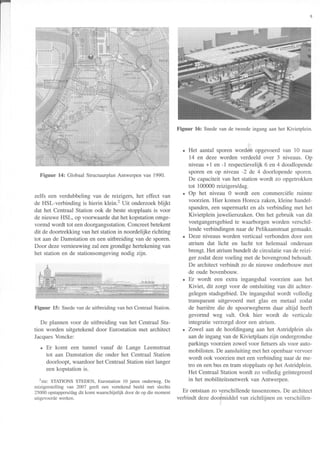 Figuur 14: GlobaalStructuurplanAntwerpenvan 1990.
zelfs een verdubbeling van de reizigers, het effect van
de HSl-verbinding is hierin klein.2 Uit onderzoekblijkt
dat het Centraal Station ook de beste stopplaatsis voor
de nieuwe HSL, op voorwaardedat het kopstationomge-
vormd wordt tot eendoorgangsstation.Concreetbetekent
dit de doortrekking van het stationin noordelijke richting
tot aan de Damstation en een uitbreiding van de sporen.
Door dezevernieuwing zal eengrondigehertekeningvan
het station en de stationsomgevingnodig zijn.
Figuur 15: SnedevandeuitbreidingvanhetCentraalStation.
De plannen voor de uitbreiding van het Centraal Sta-
tion worden uitgetekend door Eurostation met architect
JacquesVoncke:
. Er komt een tunnel vanaf de Lange Leemstraat
tot aan Damstation die onder het Centraal Station
doorloopt, waardoorhet CentraalStationniet langer
een kopstation is.
2zie:
STATIONS STEDEN, Eurostation 10 jaren onderweg. De
reizigerstelling van 2007 geeft een vertekend beeld met slechts
25000 opstappers/dagdit komt waarschijnlijk door de op die moment
uitsevoerde werken.
Figuur 16: Snedevande tweedeingangaanhetKivietplein.
. Het aantalsporen worden opgevoerdvan 10 naar
14 en deze worden verdeeld over 3 niveaus. Op
niveau +1 en -1 respectievelijk6 en 4 doodlopende
sporen en op niveau -2 de 4 doorlopende sporen.
De capaciteitvan het station wordt zo opgetrokken
tot 100000reizigers/dag.
. Op het niveau 0 wordt een commerciële ruimte
voorzien. Hier komen Horeca zaken,kleine handel-
spanden,een supeÍmarkten als verbinding met het
Kivietplein juwelierszaken.Om het gebruik van dit
voetgangersgebiedte waarborgenworden verschil-
lende verbindingennaar de Pelikaanstraatgemaakt.
. Deze niveausworden verticaal verbondendoor een
atrium dat licht en lucht tot helemaal onderaan
brengt.Het atrium bundeltde circulatie van de reizi-
ger zodatdezevoeling met de bovengrondbehoudt.
De architectverbindt zo de nieuwe onderbouw met
de oude bovenbouw.
. Er wordt een extra ingangshal voorzien aan het
Kiviet, dit zorgt voor de ontsluiting van dit achter-
gelegenstadsgebied.De ingangshalwordt volledig
transparant uitgevoerd met glas en metaal zodat
de barrière die de spoorwegbermdaar altijd heeft
gevormd weg valt. Ook hier wordt de verticale
integratie verzorgd door een atrium.
. Zowel aan de hoofdingang aan het Astridplein als
aande ingangvan de Kivietplaats zijn ondergrondse
parkings voorzien zowel voor fietsersals voor auto-
mobilisten. De aansluitingmet het openbaarvervoer
wordt ook voorzien met eenverbinding naarde me-
tro en eenbusen tram stopplaatsop het Astridplein.
Het CentraalStation wordt zo volledig geintegreerd
in het mobiliteitsnetwerk van Antwerpen.
Er ontstaanzo verschillendetussenzones.De architect
verbindt dezedoormiddel van zichtlijnen en verschillen-
 