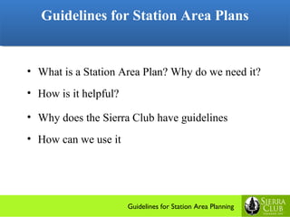 Guidelines for Station Area Plans
   Guidelines for Station Area Plans


• What is a Station Area Plan? Why do we need it?
• How is it helpful?

• Why does the Sierra Club have guidelines
• How can we use it




                       Guidelines for Station Area Planning
 