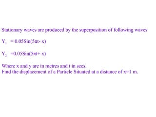 Stationary waves are produced by the superposition of following waves Y 1   = 0.05Sin(5 π t- x) Y 2   =0.05Sin(5 π t+ x) Where x and y are in metres and t in secs.  Find the displacement of a Particle Situated at a distance of x=1 m.  
