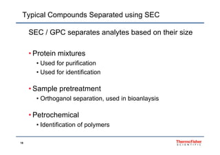 Typical Compounds Separated using SEC
SEC / GPC separates analytes based on their size
• Protein mixtures
• Used for purification
• Used for identification
• Sample pretreatment
• Orthoganol separation, used in bioanlaysis
P t h i l• Petrochemical
• Identification of polymers
18
 