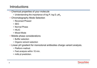 Introductions
Ch i l ti f l l• Chemical properties of your molecule
• Understanding the importance of log P, log D, pKa
• Chromatography Mode SelectionChromatography Mode Selection
• Reversed Phased
• SEC
N l Ph• Normal Phase
• HILIC
• Mixed Mode
• Mobile phase considerations
• Buffer selection
Organic solvent selection• Organic solvent selection
• Linear pH gradient for monoclonal antibodies charge variant analysis.
• Platform method.
• Fast analysis within 10 min.
• mAb pI prediction.
2
 