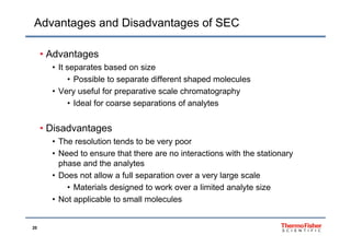 Advantages and Disadvantages of SEC
• Advantages
• It separates based on size• It separates based on size
• Possible to separate different shaped molecules
• Very useful for preparative scale chromatographyy p p g p y
• Ideal for coarse separations of analytes
• Disadvantages
• The resolution tends to be very poor
N d t th t th i t ti ith th t ti• Need to ensure that there are no interactions with the stationary
phase and the analytes
• Does not allow a full separation over a very large scalep y g
• Materials designed to work over a limited analyte size
• Not applicable to small molecules
20
 