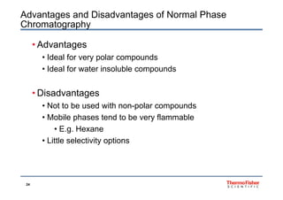 Advantages and Disadvantages of Normal Phase
Chromatography
• Advantages
Id l f l d• Ideal for very polar compounds
• Ideal for water insoluble compounds
• Disadvantages
• Not to be used with non-polar compounds
• Mobile phases tend to be very flammable
• E.g. Hexane
• Little selectivity options
24
 