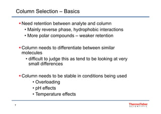Column Selection – Basics
 Need retention between analyte and column
• Mainly reverse phase, hydrophobic interactionsy p , y p
• More polar compounds – weaker retention
 Column needs to differentiate between similar
molecules
ff• difficult to judge this as tend to be looking at very
small differences
 Column needs to be stable in conditions being used
• OverloadingOverloading
• pH effects
• Temperature effects
7
p
 