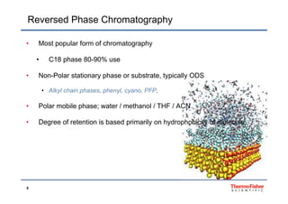 Reversed Phase Chromatography
• Most popular form of chromatography
• C18 phase 80-90% use
• Non-Polar stationary phase or substrate, typically ODSy p yp y
• Alkyl chain phases, phenyl, cyano, PFP,
• Polar mobile phase; water / methanol / THF / ACN
• Degree of retention is based primarily on hydrophobicity of moleculeg p y y p y
8
 