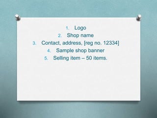 1. Logo
2. Shop name
3. Contact, address, [reg no. 12334]
4. Sample shop banner
5. Selling item – 50 items.
 