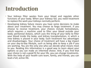 Introduction
• Your kidneys filter wastes from your blood and regulate other
functions of your body. When your kidneys fail, you need treatment
to replace the work your kidneys normally perform.
• Developing kidney failure means you have some decisions to make
about your treatment. You may choose to forgo treatment. If you
choose to receive treatment, your choices include hemodialysis,
which requires a machine used to filter your blood outside your
body; peritoneal dialysis, which uses the lining of your belly to filter
your blood inside the body; and kidney transplantation, in which a
new kidney is placed in your body. Each treatment has advantages
and disadvantages. Your choice of treatment will have a big impact
on your day-to-day lifestyle, such as being able to keep a job if you
are working. You are the only one who can decide what means most
to you. Reading this information is a good way to learn about your
options so you can make an informed choice. And, if you find that
your choice is not a good fit for your life, you can change treatments.
With the help of your health care team, family, and friends, you can
lead a full, active life.
 