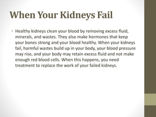 When Your Kidneys Fail
• Healthy kidneys clean your blood by removing excess fluid,
minerals, and wastes. They also make hormones that keep
your bones strong and your blood healthy. When your kidneys
fail, harmful wastes build up in your body, your blood pressure
may rise, and your body may retain excess fluid and not make
enough red blood cells. When this happens, you need
treatment to replace the work of your failed kidneys.
 