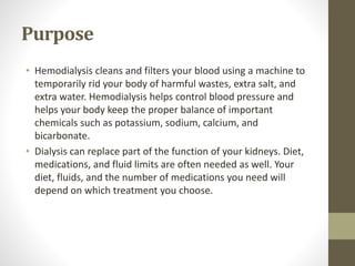 Purpose
• Hemodialysis cleans and filters your blood using a machine to
temporarily rid your body of harmful wastes, extra salt, and
extra water. Hemodialysis helps control blood pressure and
helps your body keep the proper balance of important
chemicals such as potassium, sodium, calcium, and
bicarbonate.
• Dialysis can replace part of the function of your kidneys. Diet,
medications, and fluid limits are often needed as well. Your
diet, fluids, and the number of medications you need will
depend on which treatment you choose.
 