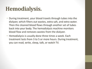Hemodialysis.
• During treatment, your blood travels through tubes into the
dialyzer, which filters out wastes, extra salt, and extra water.
Then the cleaned blood flows through another set of tubes
back into your body. The hemodialysis machine monitors
blood flow and removes wastes from the dialyzer.
• Hemodialysis is usually done three times a week. Each
treatment lasts from 3 to 5 or more hours. During treatment,
you can read, write, sleep, talk, or watch TV.
 