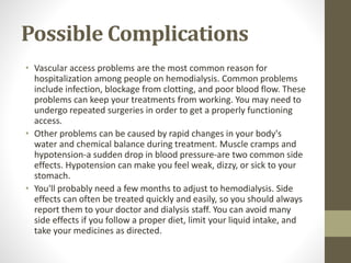 Possible Complications
• Vascular access problems are the most common reason for
hospitalization among people on hemodialysis. Common problems
include infection, blockage from clotting, and poor blood flow. These
problems can keep your treatments from working. You may need to
undergo repeated surgeries in order to get a properly functioning
access.
• Other problems can be caused by rapid changes in your body's
water and chemical balance during treatment. Muscle cramps and
hypotension-a sudden drop in blood pressure-are two common side
effects. Hypotension can make you feel weak, dizzy, or sick to your
stomach.
• You'll probably need a few months to adjust to hemodialysis. Side
effects can often be treated quickly and easily, so you should always
report them to your doctor and dialysis staff. You can avoid many
side effects if you follow a proper diet, limit your liquid intake, and
take your medicines as directed.
 