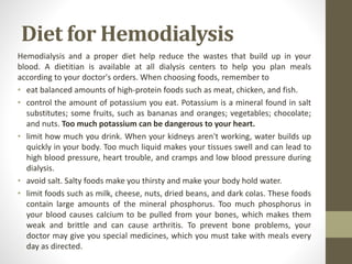 Diet for Hemodialysis
Hemodialysis and a proper diet help reduce the wastes that build up in your
blood. A dietitian is available at all dialysis centers to help you plan meals
according to your doctor's orders. When choosing foods, remember to
• eat balanced amounts of high-protein foods such as meat, chicken, and fish.
• control the amount of potassium you eat. Potassium is a mineral found in salt
substitutes; some fruits, such as bananas and oranges; vegetables; chocolate;
and nuts. Too much potassium can be dangerous to your heart.
• limit how much you drink. When your kidneys aren't working, water builds up
quickly in your body. Too much liquid makes your tissues swell and can lead to
high blood pressure, heart trouble, and cramps and low blood pressure during
dialysis.
• avoid salt. Salty foods make you thirsty and make your body hold water.
• limit foods such as milk, cheese, nuts, dried beans, and dark colas. These foods
contain large amounts of the mineral phosphorus. Too much phosphorus in
your blood causes calcium to be pulled from your bones, which makes them
weak and brittle and can cause arthritis. To prevent bone problems, your
doctor may give you special medicines, which you must take with meals every
day as directed.
 