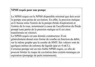 NPSH requis pour une pompe
Le NPSH requis est le NPSH disponible minimal que doit avoir
la pompe sous peine de cavitation. En effet, la pression statique
en E baisse entre l'entrée de la pompe (bride d'aspiration) et
l'entrée de la roue, notamment à cause de l'accélération du fluide
pompé (une partie de la pression statique en E est ainsi
transformée en vitesse).transformée en vitesse).
Le NPSH requis est une donnée constructeur. Il est
généralement donné sous forme de courbe en fonction du débit,
sur le même graphe que la courbe de HMT. Ses valeurs sont de
quelques mètres de colonne de liquide (par ex 4 mCL).
Certaines pompe ont un très faible NPSH requis, ce afin de
pouvoir limiter le risque de cavitation dans certain montages en
aspiration (pompage de puits notamment).
 