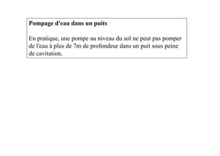 Pompage d'eau dans un puits
En pratique, une pompe au niveau du sol ne peut pas pomper
de l'eau à plus de 7m de profondeur dans un puit sous peine
de cavitation.
 
