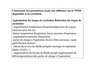 Classement des paramètres ayant une influence sur le NPSH
disponible et la cavitation
Agmentation du risque de cavitation Réduction du risque de
cavitation
- augmentation température d'aspiration(pression de vapeur
saturante plus élevée)
-baisse température d'aspiration baisse pression d'aspiration-baisse température d'aspiration baisse pression d'aspiration
-augmentation pression d'aspiration
-pertes de charge à l'aspiration élevée (filtre encrassé, vanne
partiellement fermée)
-baisse du niveau du fluide pompési montage en aspiration
(puits, rivière,...)
- augmentation du niveau du fluide pompé augmentation du
débit(augmentation des pertes de charge à l'aspiration)
 