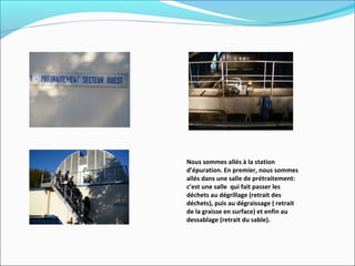 Nous sommes allés à la station
d’épuration. En premier, nous sommes
allés dans une salle de prétraitement:
c’est une salle qui fait passer les
déchets au dégrillage (retrait des
déchets), puis au dégraissage ( retrait
de la graisse en surface) et enfin au
dessablage (retrait du sable).
 