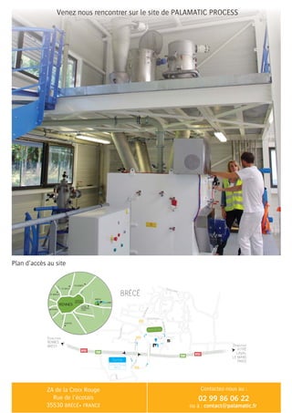 contact@palamatic.fr
02 99 86 06 22
Rue de la Gare
Rue de Provence
Croix
Rouge
La
CroixRouge
Basse
Gosne
LesPrèsHauts
BRÉCÉ
Sortie
La Croix Rouge
BRÉCÉ
RuedeRennes
LaCroixRouge
erèinaniDaL
Z.A. Croix
Rouge
Entreprise
Caterpillar
C.M.U.P. 35
Direction
RENNES
BREST
E50
E50
D486
D486
D486
N157
N157
Terrain de foot
FOUGÈRES
st malo
N12
N12
D175
D163
N137
N137
D177
st brieuc
Nantes
vitrÉ
mayenne
lavalvannes
CESSON
SÉVIGNÉ
RENNES
Direction
VITRÉ
LAVAL
LE MANS
PARIS
BRÉCÉ
 