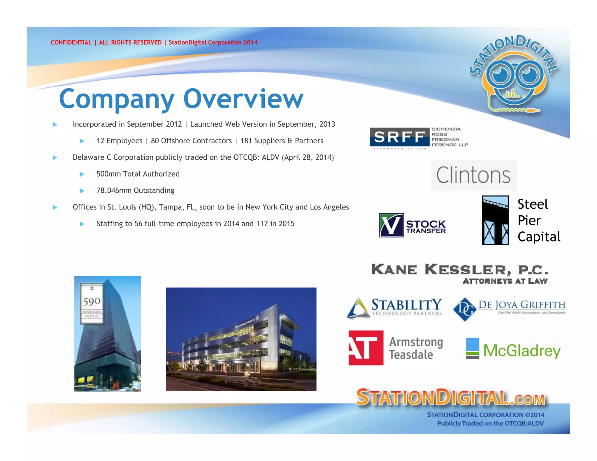  Incorporated in September 2012 | Launched Web Version in September, 2013
 12 Employees | 80 Offshore Contractors | 181 Suppliers & Partners
 Delaware C Corporation publicly traded on the OTCQB: ALDV (April 28, 2014)
 500mm Total Authorized
 78.046mm Outstanding
 Offices in St. Louis (HQ), Tampa, FL, soon to be in New York City and Los Angeles
 Staffing to 56 full-time employees in 2014 and 117 in 2015
Company OverviewCompany Overview
CONFIDENTIAL | ALL RIGHTS RESERVED | StationDigital Corporation 2014
Steel
Pier
Capital
 
