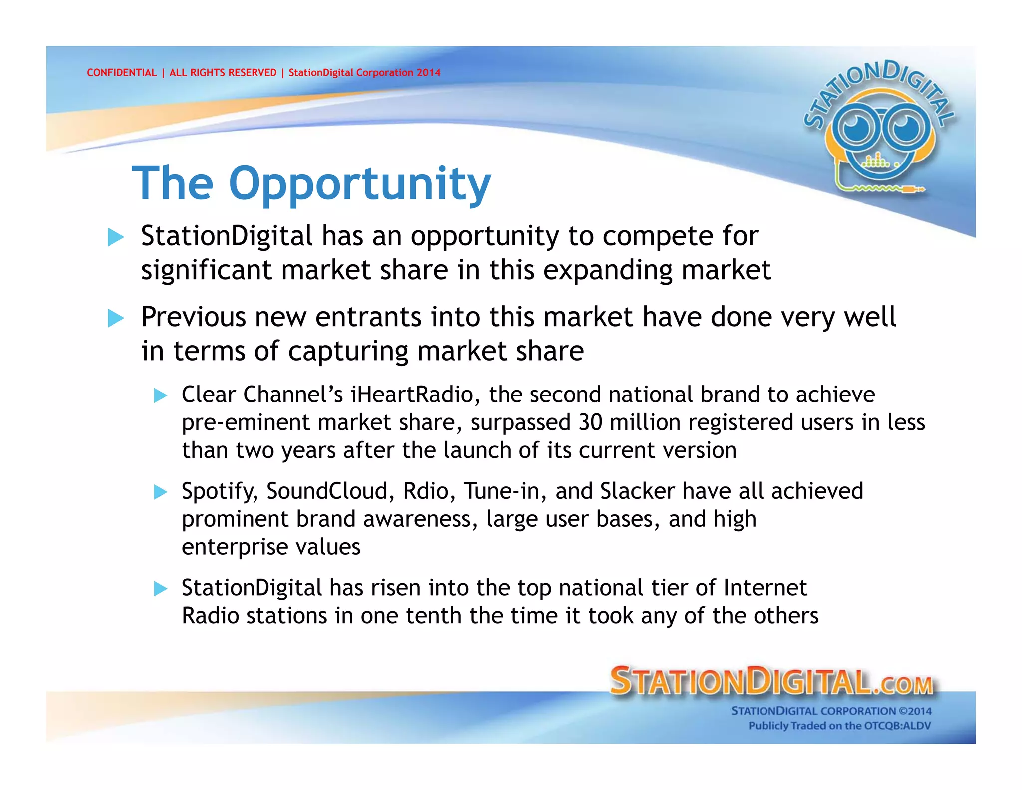  StationDigital has an opportunity to compete for
significant market share in this expanding market
 Previous new entrants into this market have done very well
in terms of capturing market share
 Clear Channel’s iHeartRadio, the second national brand to achieve
pre-eminent market share, surpassed 30 million registered users in less
than two years after the launch of its current version
 Spotify, SoundCloud, Rdio, Tune-in, and Slacker have all achieved
prominent brand awareness, large user bases, and high
enterprise values
 StationDigital has risen into the top national tier of Internet
Radio stations in one tenth the time it took any of the others
The OpportunityThe Opportunity
CONFIDENTIAL | ALL RIGHTS RESERVED | StationDigital Corporation 2014
 