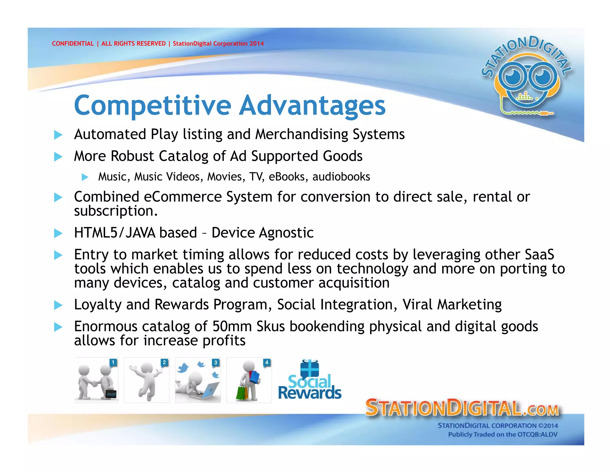  Automated Play listing and Merchandising Systems
 More Robust Catalog of Ad Supported Goods
 Music, Music Videos, Movies, TV, eBooks, audiobooks
 Combined eCommerce System for conversion to direct sale, rental or
subscription.
 HTML5/JAVA based – Device Agnostic
 Entry to market timing allows for reduced costs by leveraging other SaaS
tools which enables us to spend less on technology and more on porting to
many devices, catalog and customer acquisition
 Loyalty and Rewards Program, Social Integration, Viral Marketing
 Enormous catalog of 50mm Skus bookending physical and digital goods
allows for increase profits
Competitive AdvantagesCompetitive Advantages
CONFIDENTIAL | ALL RIGHTS RESERVED | StationDigital Corporation 2014
 