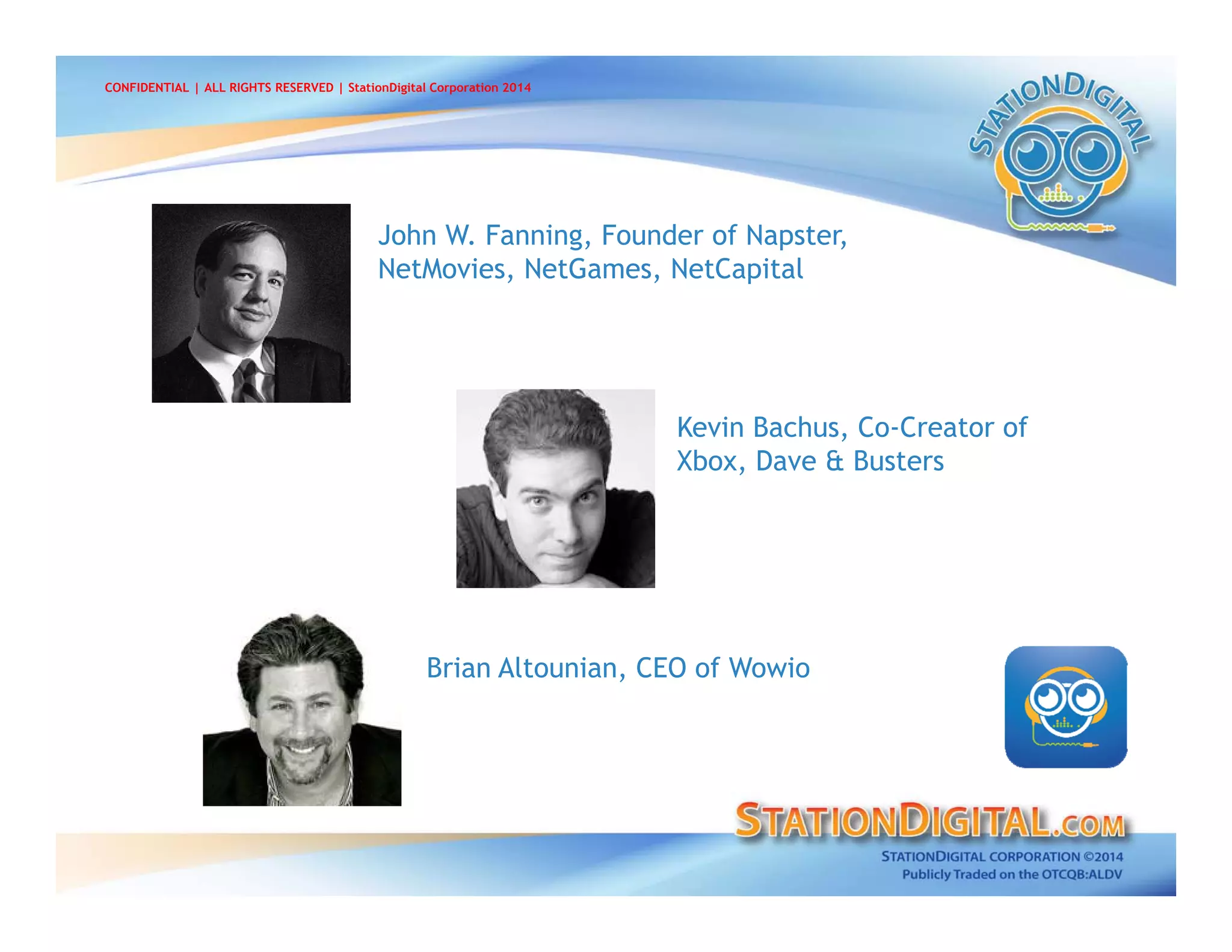Kevin Bachus, Co-Creator of
Xbox, Dave & Busters
John W. Fanning, Founder of Napster,
NetMovies, NetGames, NetCapital
Brian Altounian, CEO of Wowio
CONFIDENTIAL | ALL RIGHTS RESERVED | StationDigital Corporation 2014
 
