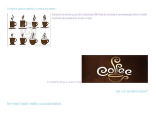 Se estudió la población completa? o setrata de una muestra?
Se trata de unamuestra yaquesolo se seleccionaron 300 clientesde unatiendade conveniencia pararealizarelestudio
estadísticosobrecuantastazas decafése venden.
Es lacantidad de cafés que se vendenen latienda
Cuál esla variable de interés?
Determinael tipo de variableysuescalademedición
 