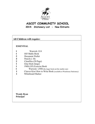 ASCOT COMMUNITY SCHOOL
2014: Stationery List - New Entrants

All Children will require:
ESSENTIAL
1
1
2
4
2
1
1
1
1
1

Warwick 1U4
1H5 Maths Book
Document Wallet
Pencils (- H)
Clearfiles (20 Page)
Glue Stick (large)
1WB (1I5) Exercise Book
Warwick LWB (the larger book not the smaller one)
Cleaver Kiwi How to Write Book (available at Warehouse Stationery)
Whiteboard Marker

Wendy Ryan
Principal

 