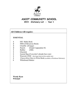 ASCOT COMMUNITY SCHOOL
2014: Stationery List - Year 1

All Children will require:
ESSENTIAL
1
2
2
4
1
1
1
1
1
1

1H5 Maths Book
IWB (1I5)Exercise Books
Clearfile (20 page)
Pencils
(Grade Copperplate H)
Rubber
(36R)
Gluestick
Journal Bag (if you don’t already have one)
Warwick LWB – (the larger book not the smaller one)
Cleaver Kiwi How to Write Book (available at Warehouse Stationery)
Whiteboard Marker

Wendy Ryan
Principal

 