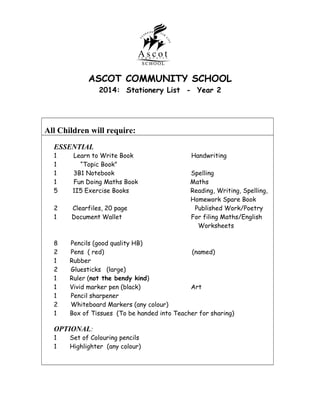 ASCOT COMMUNITY SCHOOL
2014: Stationery List - Year 2

All Children will require:
ESSENTIAL

1
1
1
1
5

Learn to Write Book
“Topic Book”
3B1 Notebook
Fun Doing Maths Book
1I5 Exercise Books

2
1

Clearfiles, 20 page
Document Wallet

8
2
1
2
1
1
1
2
1

Pencils (good quality HB)
Pens ( red)
(named)
Rubber
Gluesticks (large)
Ruler (not the bendy kind)
Vivid marker pen (black)
Art
Pencil sharpener
Whiteboard Markers (any colour)
Box of Tissues (To be handed into Teacher for sharing)

OPTIONAL:
1
1

Set of Colouring pencils
Highlighter (any colour)

Handwriting
Spelling
Maths
Reading, Writing, Spelling,
Homework Spare Book
Published Work/Poetry
For filing Maths/English
Worksheets

 