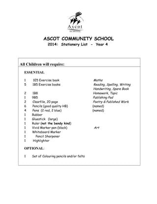 ASCOT COMMUNITY SCHOOL
2014: Stationery List - Year 4

All Children will require:
ESSENTIAL
1
5

1E5 Exercise book
1B5 Exercise books

2
1
2
6
4
1
1
1
1
1
1
1

1B8
9B5
Clearfile, 20 page
Pencils (good quality HB)
Pens (2 red, 2 blue)
Rubber
Gluestick (large)
Ruler (not the bendy kind)
Vivid Marker pen (black)
Whiteboard Marker
Pencil Sharpener
Highlighter

OPTIONAL:
1

Set of Colouring pencils and/or felts

Maths
Reading, Spelling, Writing
Handwriting, Spare Book
Homework, Topic
Publishing Pad
Poetry & Published Work
(named)
(named)

Art

 