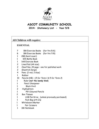 ASCOT COMMUNITY SCHOOL
2014: Stationery List - Year 5/8

All Children will require:
ESSENTIAL
7
8
1
1
1
2
2
2
4
1
10
1
1
1
2
1
2
1
1
1
1
1

1B8 Exercise Books (for Yrs 5/6)
1B8 Exercise Books (for Yrs 7/8)
2B8 (hard cover)
1E5 Maths Book
1A8 Exercise Book
Lined Pad (A4 size)
Clearfiles, 20 page – one for published work
Gluestick (large)
Pens (2 red, 2 blue)
Rubber
Pencils (HB) – (5 for Term 1 & 5 for Term 3 )
Ruler (not the bendy kind)
Pencil Sharpener
Black Vivid
Highlighters
Pkt Coloured Pencils
Box Tissues
USB Pen Drive (unless previously purchased)
Pack Bag with Zip
Whiteboard Marker
Pair Scissors
3B1 Notebook

 