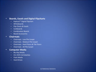 •   Boards, Easels and Digital Flipcharts
     –   Kapture™ Digital Flipchart
     –   Whiteboards
     –   Flip Charts & Easels
     –   Corkboards
     –   Combination Boards
     –   Board Accessories
•   Chairmats
     –   Chairmats - Low Pile Carpet
     –   Chairmats - Medium Pile Carpet
     –   Chairmats - Hard Floors & Tile Floors
     –   Chairmats - All Pile Carpet
•   Computer Media
     –   Blu-Ray Media
     –   CD, DVD's & Diskettes
     –   Flash Media
     –   Hard Drives



                                            (c) Stationery Solutions
 